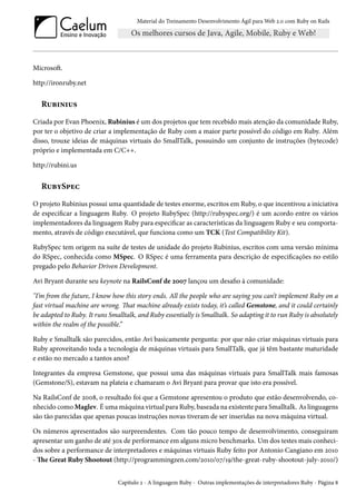 Material do Treinamento Desenvolvimento Ágil para Web 2.0 com Ruby on Rails

Microsoft.
http://ironruby.net

Rubinius
Criada por Evan Phoenix, Rubinius é um dos projetos que tem recebido mais atenção da comunidade Ruby,
por ter o objetivo de criar a implementação de Ruby com a maior parte possível do código em Ruby. Além
disso, trouxe ideias de máquinas virtuais do SmallTalk, possuindo um conjunto de instruções (bytecode)
próprio e implementada em C/C++.
http://rubini.us

RubySpec
O projeto Rubinius possui uma quantidade de testes enorme, escritos em Ruby, o que incentivou a iniciativa
de especificar a linguagem Ruby. O projeto RubySpec (http://rubyspec.org/) é um acordo entre os vários
implementadores da linguagem Ruby para especificar as características da linguagem Ruby e seu comportamento, através de código executável, que funciona como um TCK (Test Compatibility Kit).
RubySpec tem origem na suíte de testes de unidade do projeto Rubinius, escritos com uma versão mínima
do RSpec, conhecida como MSpec. O RSpec é uma ferramenta para descrição de especificações no estilo
pregado pelo Behavior Driven Development.
Avi Bryant durante seu keynote na RailsConf de 2007 lançou um desafio à comunidade:
"I’m from the future, I know how this story ends. All the people who are saying you can’t implement Ruby on a
fast virtual machine are wrong. That machine already exists today, it’s called Gemstone, and it could certainly
be adapted to Ruby. It runs Smalltalk, and Ruby essentially is Smalltalk. So adapting it to run Ruby is absolutely
within the realm of the possible.”
Ruby e Smalltalk são parecidos, então Avi basicamente pergunta: por que não criar máquinas virtuais para
Ruby aproveitando toda a tecnologia de máquinas virtuais para SmallTalk, que já têm bastante maturidade
e estão no mercado a tantos anos?
Integrantes da empresa Gemstone, que possui uma das máquinas virtuais para SmallTalk mais famosas
(Gemstone/S), estavam na plateia e chamaram o Avi Bryant para provar que isto era possível.
Na RailsConf de 2008, o resultado foi que a Gemstone apresentou o produto que estão desenvolvendo, conhecido como Maglev. É uma máquina virtual para Ruby, baseada na existente para Smalltalk. As linguagens
são tão parecidas que apenas poucas instruções novas tiveram de ser inseridas na nova máquina virtual.
Os números apresentados são surpreendentes. Com tão pouco tempo de desenvolvimento, conseguiram
apresentar um ganho de até 30x de performance em alguns micro benchmarks. Um dos testes mais conhecidos sobre a performance de interpretadores e máquinas virtuais Ruby feito por Antonio Cangiano em 2010
- The Great Ruby Shootout (http://programmingzen.com/2010/07/19/the-great-ruby-shootout-july-2010/)
Capítulo 2 - A linguagem Ruby - Outras implementações de interpretadores Ruby - Página 8

 