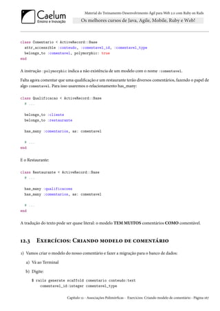 Material do Treinamento Desenvolvimento Ágil para Web 2.0 com Ruby on Rails

class Comentario < ActiveRecord::Base
attr_accessible :conteudo, :comentavel_id, :comentavel_type
belongs_to :comentavel, polymorphic: true
end

A instrução :polymorphic indica a não existência de um modelo com o nome :comentavel.
Falta agora comentar que uma qualificação e um restaurante terão diversos comentários, fazendo o papel de
algo comentavel. Para isso usaremos o relacionamento has_many:
class Qualificacao < ActiveRecord::Base
# ...
belongs_to :cliente
belongs_to :restaurante
has_many :comentarios, as: comentavel
# ...
end

E o Restaurante:
class Restaurante < ActiveRecord::Base
# ...
has_many :qualificacoes
has_many :comentarios, as: comentavel
# ...
end

A tradução do texto pode ser quase literal: o modelo TEM MUITOS comentários COMO comentável.

12.3

Exercícios: Criando modelo de comentário

1) Vamos criar o modelo do nosso comentário e fazer a migração para o banco de dados:
a) Vá ao Terminal
b) Digite:
$ rails generate scaffold comentario conteudo:text
comentavel_id:integer comentavel_type
Capítulo 12 - Associações Polimórficas - Exercícios: Criando modelo de comentário - Página 167

 
