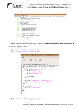 Material do Treinamento Desenvolvimento Ágil para Web 2.0 com Ruby on Rails

c) Vamos inserir alguns índices físicos. Abra o arquivo db/migrate/<timestamp>_create_comentarios.rb
d) Insira as seguintes linhas:
add_index :comentarios, :comentavel_type
add_index :comentarios, :comentavel_id

e) Volte ao Terminal e rode as migrações com o comando:

Capítulo 12 - Associações Polimórficas - Exercícios: Criando modelo de comentário - Página 168

 