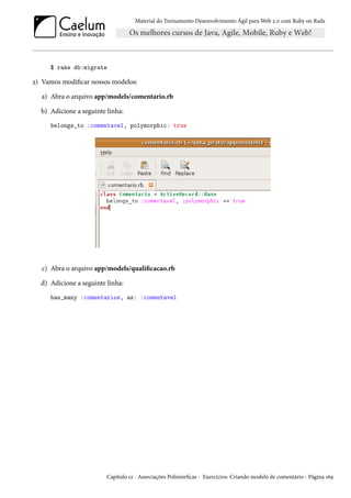 Material do Treinamento Desenvolvimento Ágil para Web 2.0 com Ruby on Rails

$ rake db:migrate

2) Vamos modificar nossos modelos:
a) Abra o arquivo app/models/comentario.rb
b) Adicione a seguinte linha:
belongs_to :comentavel, polymorphic: true

c) Abra o arquivo app/models/qualificacao.rb
d) Adicione a seguinte linha:
has_many :comentarios, as: :comentavel

Capítulo 12 - Associações Polimórficas - Exercícios: Criando modelo de comentário - Página 169

 