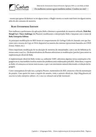 Material do Treinamento Desenvolvimento Ágil para Web 2.0 com Ruby on Rails

- mostra que apesar de destacar-se em alguns testes, o Maglev mostra-se muito mais lento em alguns outros,
além do alto consumo de memória.

Ruby Enterprise Edition
Para melhorar a performance de aplicações Rails e diminuir a quantidade de memória utilizada, Ninh Bui,
Hongli Lai e Tinco Andringa (da Phusion) modificaram o interpretador Ruby e lançaram com o nome de
Ruby Enterprise Edition.
As principais modificações no REE foram no comportamento do Garbage Collector, fazendo com que funcione com o recurso de Copy on Write disponível na maioria dos sistemas operacionais baseados em UNIX
(Linux, Solaris, etc.).
Outra importante modificação foi na alocação de memória do interpretador, com o uso de bibliotecas famosas como tcmalloc. Os desenvolvedores da Phusion ofereceram as modificações (patches) para entrar na
implementação oficial do Ruby.
A implementação oficial do Ruby versão 1.9, codinome YARV, adicionou algumas novas construções a linguagem em si, mas também resolveu muitos dos problema antes endereçados pela REE. Além disso, o suporte
ao Ruby 1.8 começou a se tornar mais escasso, o que é um movimento natural relacionado a evolução da linguagem.
Como consequência de tudo isso, a própria Phusion, mantenedora do REE, anunciou o fim da manutenção
do projeto. Caso queira ler mais a respeito do assunto, visite o anúncio oficial em: http://blog.phusion.nl/
2012/02/21/ruby-enterprise-edition-1-8-7-2012-02-released-end-of-life-imminent/.

Capítulo 2 - A linguagem Ruby - Outras implementações de interpretadores Ruby - Página 9

 