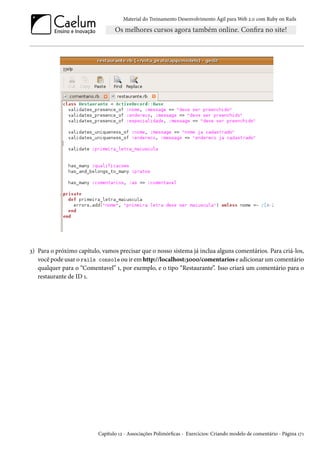 Material do Treinamento Desenvolvimento Ágil para Web 2.0 com Ruby on Rails

3) Para o próximo capítulo, vamos precisar que o nosso sistema já inclua alguns comentários. Para criá-los,
você pode usar o rails console ou ir em http://localhost:3000/comentarios e adicionar um comentário
qualquer para o “Comentavel” 1, por exemplo, e o tipo “Restaurante”. Isso criará um comentário para o
restaurante de ID 1.

Capítulo 12 - Associações Polimórficas - Exercícios: Criando modelo de comentário - Página 171

 