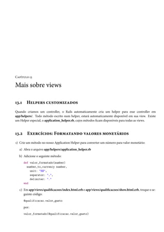 Capítulo 13

Mais sobre views
13.1

Helpers customizados

Quando criamos um controller, o Rails automaticamente cria um helper para esse controller em
app/helpers/. Todo método escrito num helper, estará automaticamente disponível em sua view. Existe
um Helper especial, o application_helper.rb, cujos métodos ficam disponíveis para todas as views.

13.2

Exercícios: Formatando valores monetários

1) Crie um método no nosso Application Helper para converter um número para valor monetário:
a) Abra o arquivo app/helpers/application_helper.rb
b) Adicione o seguinte método:
def valor_formatado(number)
number_to_currency number,
unit: "R$",
separator: ",",
delimiter: "."
end

c) Em app/views/qualificacoes/index.html.erb e app/views/qualificacoes/show.html.erb, troque o seguinte código:
@qualificacao.valor_gasto

por:
valor_formatado(@qualificacao.valor_gasto)

 