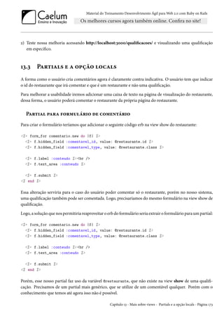 Material do Treinamento Desenvolvimento Ágil para Web 2.0 com Ruby on Rails

2) Teste nossa melhoria acessando http://localhost:3000/qualificacoes/ e visualizando uma qualificação
em específico.

13.3

Partials e a opção locals

A forma como o usuário cria comentários agora é claramente contra indicativa. O usuário tem que indicar
o id do restaurante que irá comentar e que é um restaurante e não uma qualificação.
Para melhorar a usabilidade iremos adicionar uma caixa de texto na página de visualização do restaurante,
dessa forma, o usuário poderá comentar o restaurante da própria página do restaurante.

Partial para formulário de comentário
Para criar o formulário teríamos que adicionar o seguinte código erb na view show do restaurante:
<%= form_for comentario.new do |f| %>
<%= f.hidden_field :comentavel_id, value: @restaurante.id %>
<%= f.hidden_field :comentavel_type, value: @restaurante.class %>
<%= f.label :conteudo %> <br />
<%= f.text_area :conteudo %>
<%= f.submit %>
<% end %>

Essa alteração serviria para o caso do usuário poder comentar só o restaurante, porém no nosso sistema,
uma qualificação também pode ser comentada. Logo, precisaríamos do mesmo formulário na view show de
qualificação.
Logo, a solução que nos permitiria reaproveitar o erb do formulário seria extrair o formulário para um partial:
<%= form_for comentario.new do |f| %>
<%= f.hidden_field :comentavel_id, value: @restaurante.id %>
<%= f.hidden_field :comentavel_type, value: @restaurante.class %>
<%= f.label :conteudo %> <br />
<%= f.text_area :conteudo %>
<%= f.submit %>
<% end %>

Porém, esse nosso partial faz uso da variável @restaurante, que não existe na view show de uma qualificação. Precisamos de um partial mais genérico, que se utilize de um comentável qualquer. Porém com o
conhecimento que temos até agora isso não é possível.
Capítulo 13 - Mais sobre views - Partials e a opção locals - Página 173

 