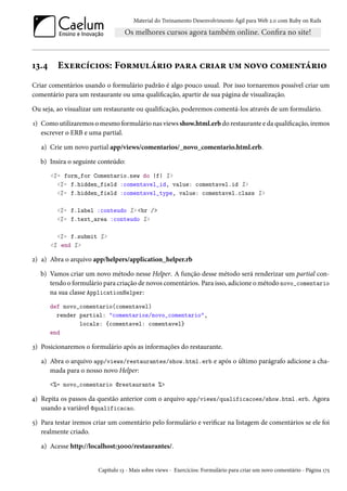 Material do Treinamento Desenvolvimento Ágil para Web 2.0 com Ruby on Rails

13.4

Exercícios: Formulário para criar um novo comentário

Criar comentários usando o formulário padrão é algo pouco usual. Por isso tornaremos possível criar um
comentário para um restaurante ou uma qualificação, apartir de sua página de visualização.
Ou seja, ao visualizar um restaurante ou qualificação, poderemos comentá-los através de um formulário.
1) Como utilizaremos o mesmo formulário nas views show.html.erb do restaurante e da qualificação, iremos
escrever o ERB e uma partial.
a) Crie um novo partial app/views/comentarios/_novo_comentario.html.erb.
b) Insira o seguinte conteúdo:
<%= form_for Comentario.new do |f| %>
<%= f.hidden_field :comentavel_id, value: comentavel.id %>
<%= f.hidden_field :comentavel_type, value: comentavel.class %>
<%= f.label :conteudo %> <br />
<%= f.text_area :conteudo %>
<%= f.submit %>
<% end %>

2) a) Abra o arquivo app/helpers/application_helper.rb
b) Vamos criar um novo método nesse Helper. A função desse método será renderizar um partial contendo o formulário para criação de novos comentários. Para isso, adicione o método novo_comentario
na sua classe ApplicationHelper:
def novo_comentario(comentavel)
render partial: "comentarios/novo_comentario",
locals: {comentavel: comentavel}
end

3) Posicionaremos o formulário após as informações do restaurante.
a) Abra o arquivo app/views/restaurantes/show.html.erb e após o último parágrafo adicione a chamada para o nosso novo Helper:
<%= novo_comentario @restaurante %>

4) Repita os passos da questão anterior com o arquivo app/views/qualificacoes/show.html.erb. Agora
usando a variável @qualificacao.
5) Para testar iremos criar um comentário pelo formulário e verificar na listagem de comentários se ele foi
realmente criado.
a) Acesse http://localhost:3000/restaurantes/.

Capítulo 13 - Mais sobre views - Exercícios: Formulário para criar um novo comentário - Página 175

 