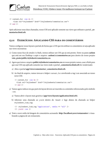 Material do Treinamento Desenvolvimento Ágil para Web 2.0 com Ruby on Rails

<% content_for :css do %>
<link rel="stylesheet" href="/stylesheets/comentarios.css">
<% end %>

Após adicionar essas duas chamadas, nosso CSS será aplicado somente nas views que utilizam o partial _comentarios.html.erb.

13.11

Exercícios: Aplicando CSS para os comentários

Vamos configurar nosso layout e partials de forma que o CSS que irá estilizar os comentários só seja aplicado
nas views necessárias:
1) Como nosso foco de estudo é o Rails, iremos utilizar um CSS que já está pronto. Entre na pasta caelum
que está em seu Desktop e copie o arquivo: caelum/71/comentarios.css para dentro do nosso projeto
vota_prato/public/stylesheets/comentarios.css.
2) Agora que temos o arquivo public/stylesheets/comentarios.css em nosso projeto vamos, usar o Rails para
que esse CSS seja aplicado somente nas views onde o partial _comentarios.html.erb for renderizado:
a) Abra o partial app/views/comentarios/_comentarios.html.erb.
b) Ao final do arquivo, vamos invocar o helper content_for envolvendo a tag link associada ao nosso
novo CSS:
<% content_for :css do %>
<link rel="stylesheet" href="/stylesheets/comentarios.css">
<% end %>

3) Vamos agora indicar em que parte do layout devem ser inseridos os conteúdos referenciados pelo símbolo
:css.
a) Vamos abrir o layout mais genérico (app/views/layouts/application.html.erb).
b) Adicione uma chamada ao yield dentro do <head> e logo abaixo da chamada ao helper
stylesheet_link_tag:
<%= stylesheet_link_tag "application", :media => "all" %>
<%= yield :css %>

4) Teste o novo estilo da listagem de comentários acessando: http://localhost:3000/restaurantes/ e visualizando a página de um restaurante.

Capítulo 13 - Mais sobre views - Exercícios: Aplicando CSS para os comentários - Página 181

 
