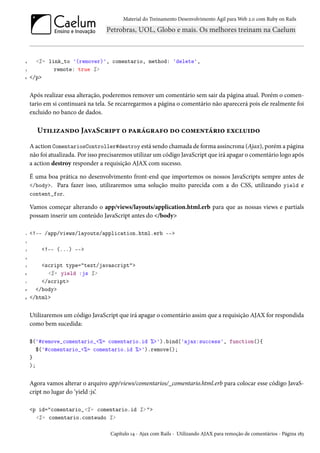 Material do Treinamento Desenvolvimento Ágil para Web 2.0 com Ruby on Rails

4
5
6

<%= link_to '(remover)', comentario, method: 'delete',
remote: true %>
</p>

Após realizar essa alteração, poderemos remover um comentário sem sair da página atual. Porém o comentario em si continuará na tela. Se recarregarmos a página o comentário não aparecerá pois ele realmente foi
excluido no banco de dados.

Utilizando JavaScript o parágrafo do comentário excluido
A action ComentariosController#destroy está sendo chamada de forma assíncrona (Ajax), porém a página
não foi atualizada. Por isso precisaremos utilizar um código JavaScript que irá apagar o comentário logo após
a action destroy responder a requisição AJAX com sucesso.
É uma boa prática no desenvolvimento front-end que importemos os nossos JavaScripts sempre antes de
</body>. Para fazer isso, utilizaremos uma solução muito parecida com a do CSS, utilizando yield e
content_for.
Vamos começar alterando o app/views/layouts/application.html.erb para que as nossas views e partials
possam inserir um conteúdo JavaScript antes do </body>
1

<!-- /app/views/layouts/application.html.erb -->

2
3

<!-- (...) -->

4
5
6
7
8
9

<script type="text/javascript">
<%= yield :js %>
</script>
</body>
</html>

Utilizaremos um código JavaScript que irá apagar o comentário assim que a requisição AJAX for respondida
como bem sucedida:
$('#remove_comentario_<%= comentario.id %>').bind('ajax:success', function(){
$('#comentario_<%= comentario.id %>').remove();
}
);

Agora vamos alterar o arquivo app/views/comentarios/_comentario.html.erb para colocar esse código JavaScript no lugar do ‘yield :js’.
<p id="comentario_<%= comentario.id %> ">
<%= comentario.conteudo %>
Capítulo 14 - Ajax com Rails - Utilizando AJAX para remoção de comentários - Página 183

 