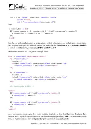 Material do Treinamento Desenvolvimento Ágil para Web 2.0 com Ruby on Rails

<%= link_to 'remover', comentario, :method => :delete,
:remote => true,
:id => "remove_comentario_#{comentario.id}"%>
</p>
<% content_for :js do%>
$('#remove_comentario_<%= comentario.id %> ').bind('ajax:success', function(){
$('#comentario_<%= comentario.id %> ').remove();
});
<% end%>

Perceba que também adicionamos id no parágrafo e no link, adicionamos esse atributo pois o nosso código
JavaScript necessita que cada comentário tenha um parágrafo com id comentario_ID-DO-COMENTARIO
e um link com id remove_comentario_ID-DO-COMENTARIO.
Dessa forma, teremos o HTML gerado será algo como:
<div id='comentarios'><h3><Comentarios></h3>
<p id="comentario_1">
comentario 1
<a href="/comentarios/1" data-method="delete" data-remote="true"
id="remove_comentario_1" rel="nofollow">remover</a>
</p>
<p id="comentario_2">
Comentario 2
<a href="/comentarios/2" data-method="delete" data-remote="true"
id="remove_comentario_2" rel="nofollow">remover</a>
</p>
<!-- Continuação do HTML -->
<script>
$('#remove_comentario_1').bind('ajax:success', function(){
$('#comentario_1').remove();
});
$('#remove_comentario_2').bind('ajax:success', function(){
$('#comentario_2').remove();
});
</script>

Após implementar, nossa página deve conter o código JavaScript ao final do código fonte da página. Para
verificar, abra a página de visualização de um restaurante qualquer, pressione CTRL + U e verifique no código
fonte da página se o nosso novo código JavaScript foi adicionado antes da tag body.
Capítulo 14 - Ajax com Rails - Utilizando AJAX para remoção de comentários - Página 184

 