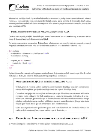 Material do Treinamento Desenvolvimento Ágil para Web 2.0 com Ruby on Rails

Mesmo com o código JavaScript sendo adicionado corretamente, o parágrafo do comentário ainda não será
removido. Isso ocorrerá pois nosso código JavaScript assume que a resposta da requisição AJAX será de
sucesso quando na verdade, ela é uma mensagem de falha pois não preparamos nosso controller para receber
uma requisição AJAX.

Preparando o controller para uma requisição AJAX
Quando uma requisição AJAX é recebida pela action ComentariosController#destroy, a mesma é tratada
como de formato js ao invés do convencional html.
Portanto, para preparar nossa action destroy basta adicionarmos um novo formato ao respond_to que só
responda como bem sucedida. Para isso utilizaremos o método head passando o simbolo :ok:
1
2
3

def destroy
@comentario = Comentario.find(params[:id])
@comentario.destroy

4
5
6
7
8

respond_to do |format|
format.js { head :ok }
end
end

Após realizar todas essas alterações, poderemos finalmente desfrutar de um link remover que além de excluir
no banco de dados, irá remover dinamicamente o parágrafo do comentário.

Para saber mais: AJAX em versões antigas do Rails
O Rails, antes da versão 3, tentava facilitar o desenvolvimento de código javascript com recursos
como o RJS Templates, que produzia código javascript a partir de código Ruby.
Contudo, o código gerado era acoplado ao Prototype, o que dificultava o uso de outras bibliotecas
populares como o jQuery. No Rails 3 optou-se por essa nova forma, não obstrutiva, de se trabalhar com javascript, permitindo que os desenvolvedores tenham controle absoluto do código
criado, e podendo, inclusive, escolher a biblioteca que será usada (Prototype, jQuery, Moo-tools
ou qual quer outra, desde que um driver exista para essa biblioteca).
Outra mudança interessante que mostra que o Rails é um framework em constante evolução foi
a adoção do framework jQuery como padrão a partir da versão 3.1.

14.2

Exercícios: Link de remover comentário usando AJAX

1) Vamos configurar o link remover de forma que ele realize uma requisição AJAX.
Capítulo 14 - Ajax com Rails - Exercícios: Link de remover comentário usando AJAX - Página 185

 