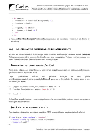 Material do Treinamento Desenvolvimento Ágil para Web 2.0 com Ruby on Rails

1
2
3

def destroy
@comentario = Comentario.find(params[:id])
@comentario.destroy

4
5
6
7
8

respond_to do |format|
format.js { head :ok }
end
end

5) Teste em http://localhost:3000/restaurantes, selecionando um restaurante e removendo um de seus comentários.

14.3

Adicionando comentários dinamicamente

Ao criar um novo comentário, fica claro que temos o mesmo problema que tinhamos no link (remover).
Após criar um comentário somos redirecionados para uma outra página. Portanto resolveremos esse problema fazendo com que o formulário envie uma requisição AJAX.

Formulário enviando requisições AJAX
Assim como o link_to, o helper form_for também tem a opção remote para ser utilizadas em formulários
que devem realizar requisições AJAX.
Logo,
precisaremos
realizar
uma
pequena
alteração
no
nosso
partial
app/views/comentarios/_novo_comentario.html.erb para que o formulário do mesmo passe a realize requisições AJAX:
<!-- /app/views/comentarios/_novo_comentario.html.erb -->
<%= form_for Comentario.new, remote: true do |f| %>
<!-- (...) -->

Após utilizar a opção remote: true, conseguiremos criar um comentário, porém o mesmo não aparecerá
na listagem de comentários.

JavaScript para atualizar a lista
Para atualizar a lista após a resposta da requisição AJAX iremos utilizar o seguinte código JavaScript:
$('form').bind('ajax:complete', function(){
$('#comentarios').replaceWith(result.responseText);
$('textarea').val("");
});
Capítulo 14 - Ajax com Rails - Adicionando comentários dinamicamente - Página 187

 