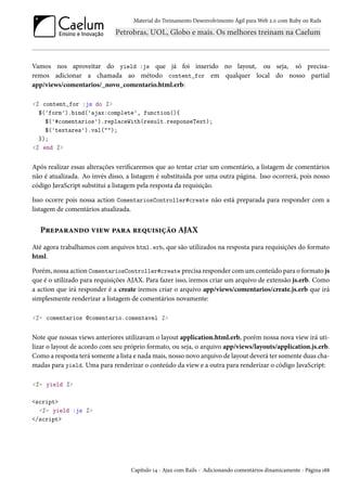 Material do Treinamento Desenvolvimento Ágil para Web 2.0 com Ruby on Rails

Vamos nos aproveitar do yield :js que já foi inserido no layout, ou seja, só precisaremos adicionar a chamada ao método content_for em qualquer local do nosso partial
app/views/comentarios/_novo_comentario.html.erb:
<% content_for :js do %>
$('form').bind('ajax:complete', function(){
$('#comentarios').replaceWith(result.responseText);
$('textarea').val("");
});
<% end %>

Após realizar essas alterações verificaremos que ao tentar criar um comentário, a listagem de comentários
não é atualizada. Ao invés disso, a listagem é substituida por uma outra página. Isso ocorrerá, pois nosso
código JavaScript substitui a listagem pela resposta da requisição.
Isso ocorre pois nossa action ComentariosController#create não está preparada para responder com a
listagem de comentários atualizada.

Preparando view para requisição AJAX
Até agora trabalhamos com arquivos html.erb, que são utilizados na resposta para requisições do formato
html.
Porém, nossa action ComentariosController#create precisa responder com um conteúdo para o formato js
que é o utilizado para requisições AJAX. Para fazer isso, iremos criar um arquivo de extensão js.erb. Como
a action que irá responder é a create iremos criar o arquivo app/views/comentarios/create.js.erb que irá
simplesmente renderizar a listagem de comentários novamente:
<%= comentarios @comentario.comentavel %>

Note que nossas views anteriores utilizavam o layout application.html.erb, porém nossa nova view irá utilizar o layout de acordo com seu próprio formato, ou seja, o arquivo app/views/layouts/application.js.erb.
Como a resposta terá somente a lista e nada mais, nosso novo arquivo de layout deverá ter somente duas chamadas para yield. Uma para renderizar o conteúdo da view e a outra para renderizar o código JavaScript:
<%= yield %>
<script>
<%= yield :js %>
</script>

Capítulo 14 - Ajax com Rails - Adicionando comentários dinamicamente - Página 188

 