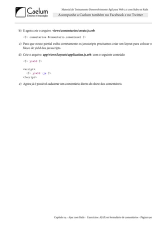 Material do Treinamento Desenvolvimento Ágil para Web 2.0 com Ruby on Rails

b) E agora crie o arquivo views/comentarios/create.js.erb
<%= comentarios @comentario.comentavel %>

c) Para que nosso partial exiba corretamente os javascripts precisamos criar um layout para colocar o
bloco de yield dos javascripts.
d) Crie o arquivo app/views/layouts/application.js.erb com o seguinte conteúdo
<%= yield %>
<script>
<%= yield :js %>
</script>

e) Agora já é possível cadastrar um comentário direto do show dos comentáveis

Capítulo 14 - Ajax com Rails - Exercícios: AJAX no formulário de comentários - Página 190

 