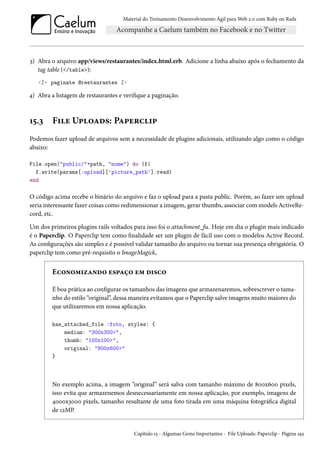 Material do Treinamento Desenvolvimento Ágil para Web 2.0 com Ruby on Rails

3) Abra o arquivo app/views/restaurantes/index.html.erb. Adicione a linha abaixo após o fechamento da
tag table (</table>):
<%= paginate @restaurantes %>

4) Abra a listagem de restaurantes e verifique a paginação.

15.3

File Uploads: Paperclip

Podemos fazer upload de arquivos sem a necessidade de plugins adicionais, utilizando algo como o código
abaixo:
File.open("public/"+path, "nome") do |f|
f.write(params[:upload]['picture_path'].read)
end

O código acima recebe o binário do arquivo e faz o upload para a pasta public. Porém, ao fazer um upload
seria interessante fazer coisas como redimensionar a imagem, gerar thumbs, associar com models ActiveRecord, etc.
Um dos primeiros plugins rails voltados para isso foi o attachment_fu. Hoje em dia o plugin mais indicado
é o Paperclip. O Paperclip tem como finalidade ser um plugin de fácil uso com o modelos Active Record.
As configurações são simples e é possível validar tamanho do arquivo ou tornar sua presença obrigatória. O
paperclip tem como pré-requisito o ImageMagick,

Economizando espaço em disco
É boa prática ao configurar os tamanhos das imagens que armazenaremos, sobrescrever o tamanho do estilo “original”, dessa maneira evitamos que o Paperclip salve imagens muito maiores do
que utilizaremos em nossa aplicação.
has_attached_file :foto, styles: {
medium: "300x300>",
thumb: "100x100>",
original: "800x600>"
}

No exemplo acima, a imagem “original” será salva com tamanho máximo de 800x600 pixels,
isso evita que armazenemos desnecessariamente em nossa aplicação, por exemplo, imagens de
4000x3000 pixels, tamanho resultante de uma foto tirada em uma máquina fotográfica digital
de 12MP.

Capítulo 15 - Algumas Gems Importantes - File Uploads: Paperclip - Página 193

 