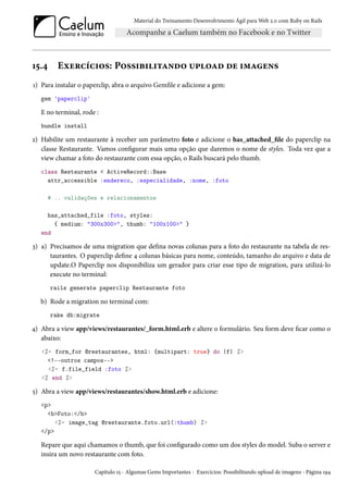 Material do Treinamento Desenvolvimento Ágil para Web 2.0 com Ruby on Rails

15.4

Exercícios: Possibilitando upload de imagens

1) Para instalar o paperclip, abra o arquivo Gemfile e adicione a gem:
gem 'paperclip'

E no terminal, rode :
bundle install

2) Habilite um restaurante à receber um parâmetro foto e adicione o has_attached_file do paperclip na
classe Restaurante. Vamos configurar mais uma opção que daremos o nome de styles. Toda vez que a
view chamar a foto do restaurante com essa opção, o Rails buscará pelo thumb.
class Restaurante < ActiveRecord::Base
attr_accessible :endereco, :especialidade, :nome, :foto
# .. validações e relacionamentos
has_attached_file :foto, styles:
{ medium: "300x300>", thumb: "100x100>" }
end

3) a) Precisamos de uma migration que defina novas colunas para a foto do restaurante na tabela de restaurantes. O paperclip define 4 colunas básicas para nome, conteúdo, tamanho do arquivo e data de
update.O Paperclip nos disponibiliza um gerador para criar esse tipo de migration, para utilizá-lo
execute no terminal:
rails generate paperclip Restaurante foto

b) Rode a migration no terminal com:
rake db:migrate

4) Abra a view app/views/restaurantes/_form.html.erb e altere o formulário. Seu form deve ficar como o
abaixo:
<%= form_for @restaurantes, html: {multipart: true} do |f| %>
<!--outros campos-->
<%= f.file_field :foto %>
<% end %>

5) Abra a view app/views/restaurantes/show.html.erb e adicione:
<p>
<b>Foto:</b>
<%= image_tag @restaurante.foto.url(:thumb) %>
</p>

Repare que aqui chamamos o thumb, que foi configurado como um dos styles do model. Suba o server e
insira um novo restaurante com foto.
Capítulo 15 - Algumas Gems Importantes - Exercícios: Possibilitando upload de imagens - Página 194

 