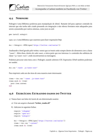 Material do Treinamento Desenvolvimento Ágil para Web 2.0 com Ruby on Rails

15.5

Nokogiri

Nokogiri é uma biblioteca poderosa para manipulação de xhtml. Bastante útil para capturar conteúdo da
internet que não tenha sido criado pensando em integração e não oferece formatos mais adequados para
serem consumidos por outros sistemas, como json ou xml.
gem install nokogiri
open-uri é uma biblioteca que usaremos para fazer requisições http:
doc = Nokogiri::HTML(open('https://twitter.com/caelum'))

Analisando o html gerado pelo twitter, vemos que os tweets estão sempre dentro de elementos com a classe
"tweet". Além disso, dentro de cada tweet, a única parte que nos interessa é o conteúdo dos subitems de
classe "js-tweet-text", onde encontraremos as mensagens.
Podemos procurar estes itens com o Nokogiri, usando seletores CSS. Expressões XPath também poderiam
ser usadas:
doc.css ".tweet .js-tweet-text"

Para imprimir cada um dos itens de uma maneira mais interessante:
items = doc.css ".tweet .js-tweet-text"
items.each do |item|
puts item.content
end

15.6

Exercícios: Extraindo dados do Twitter

1) Vamos fazer um leitor de tweets de um determinado usuário
a) Crie um arquivo chamado "twitter_reader.rb”
b) Adicione ás seguintes linhas:
require 'rubygems'
require 'open-uri'
require 'nokogiri'
doc = Nokogiri::HTML(open('https://twitter.com/caelum'))
items = doc.css ".content"
items.each do |item|
Capítulo 15 - Algumas Gems Importantes - Nokogiri - Página 195

 