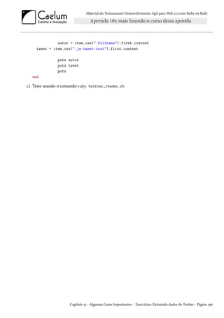 Material do Treinamento Desenvolvimento Ágil para Web 2.0 com Ruby on Rails

autor = item.css(".fullname").first.content
tweet = item.css(".js-tweet-text").first.content
puts autor
puts tweet
puts
end

c) Teste usando o comando ruby twitter_reader.rb

Capítulo 15 - Algumas Gems Importantes - Exercícios: Extraindo dados do Twitter - Página 196

 