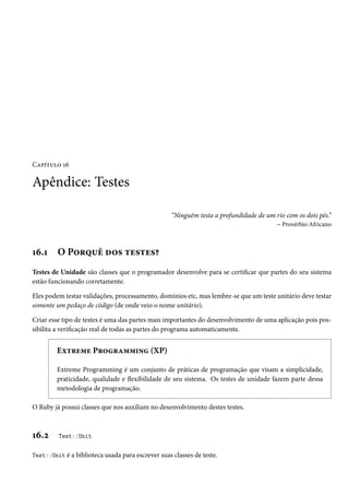 Capítulo 16

Apêndice: Testes
“Ninguém testa a profundidade de um rio com os dois pés.”
– Provérbio Africano

16.1

O Porquê dos testes?

Testes de Unidade são classes que o programador desenvolve para se certificar que partes do seu sistema
estão funcionando corretamente.
Eles podem testar validações, processamento, domínios etc, mas lembre-se que um teste unitário deve testar
somente um pedaço de código (de onde veio o nome unitário).
Criar esse tipo de testes é uma das partes mais importantes do desenvolvimento de uma aplicação pois possibilita a verificação real de todas as partes do programa automaticamente.

Extreme Programming (XP)
Extreme Programming é um conjunto de práticas de programação que visam a simplicidade,
praticidade, qualidade e flexibilidade de seu sistema. Os testes de unidade fazem parte dessa
metodologia de programação.
O Ruby já possui classes que nos auxiliam no desenvolvimento destes testes.

16.2

Test::Unit

Test::Unit é a biblioteca usada para escrever suas classes de teste.

 