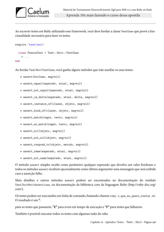Material do Treinamento Desenvolvimento Ágil para Web 2.0 com Ruby on Rails

Ao escrever testes em Ruby utilizando esse framework, você deve herdar a classe TestCase que provê a funcionalidade necessária para fazer os testes.
require 'test/unit'
class PessoaTest < Test::Unit::TestCase
# ...
end

Ao herdar TestUnit TestCase, você ganha alguns métodos que irão auxiliar os seus testes:
• assert(boolean, msg=nil)
• assert_equal(esperado, atual, msg=nil)
• assert_not_equal(esperado, atual, msg=nil)
• assert_in_delta(esperado, atual, delta, msg=nil)
• assert_instance_of(classe, objeto, msg=nil)
• assert_kind_of(classe, objeto, msg=nil)
• assert_match(regex, texto, msg=nil)
• assert_no_match(regex, texto, msg=nil)
• assert_nil(objeto, msg=nil)
• assert_not_nil(objeto, msg=nil)
• assert_respond_to(objeto, metodo, msg=nil)
• assert_same(esperado, atual, msg=nil)
• assert_not_same(esperado, atual, msg=nil)
O método assert simples recebe como parâmetro qualquer expressão que devolva um valor booleano e
todos os métodos assert recebem opcionalmente como último argumento uma mensagem que será exibida
caso a asserção falhe.
Mais detalhes e outros métodos assert podem ser encontrados na documentação do módulo
TestTestUnit Assertions, na documentação da biblioteca core da linguagem Ruby (http://ruby-doc.org/
core/).
Os testes podem ser executados em linha de comando, bastando chamar ruby o_que_eu_quero_testar.rb.
O resultado é um ”.
para os testes que passarem, "E” para erros em tempo de execução e "F” para testes que falharem.
Também é possível executar todos os testes com algumas tasks do rake:
Capítulo 16 - Apêndice: Testes - Test::Unit - Página 198

 
