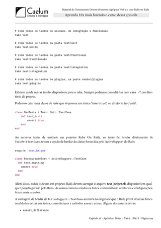 Material do Treinamento Desenvolvimento Ágil para Web 2.0 com Ruby on Rails

# roda todos os testes de unidade, de integração e funcionais
rake test
# roda todos os testes da pasta test/unit
rake test:units
# roda todos os testes da pasta test/functional
rake test:functionals
# roda todos os testes da pasta test/integration
rake test:integration
# roda todos os testes de plugins, na pasta vendor/plugins
rake test:plugins

Existem ainda outras tarefas disponíveis para o rake. Sempre podemos consultá-las com rake -T, no diretório do projeto.
Podemos criar uma classe de teste que só possua um único “assert true”, no diretório test/unit/.
class MeuTeste < Test::Unit::TestCase
def test_truth
assert true
end
end

Ao escrever testes de unidade em projetos Ruby On Rails, ao invés de herdar diretamente de
TestUnit TestCase, temos a opção de herdar da classe fornecida pelo ActiveSupport do Rails:
require 'test_helper'
class RestauranteTest < ActiveSupport::TestCase
def test_anything
assert true
end
end

Além disso, todos os testes em projetos Rails devem carregar o arquivo test_helper.rb, disponível em qualquer projeto gerado pelo Rails. As coisas comuns a todos os testes, como método utilitários e configurações,
ficam neste arquivo.
A vantagem de herdar de ActiveSupport::TestCase ao invés da original é que o Rails provê diversas funcionalidades extras aos testes, como fixtures e métodos assert extras. Alguns dos asserts extras:
• assert_difference
Capítulo 16 - Apêndice: Testes - Test::Unit - Página 199

 