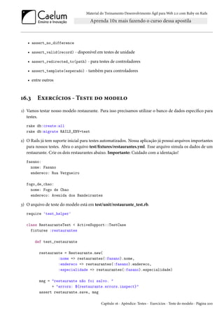 Material do Treinamento Desenvolvimento Ágil para Web 2.0 com Ruby on Rails

• assert_no_difference
• assert_valid(record) - disponível em testes de unidade
• assert_redirected_to(path) - para testes de controladores
• assert_template(esperado) - também para controladores
• entre outros

16.3

Exercícios - Teste do modelo

1) Vamos testar nosso modelo restaurante. Para isso precisamos utilizar o banco de dados específico para
testes.
rake db:create:all
rake db:migrate RAILS_ENV=test

2) O Rails já tem suporte inicial para testes automatizados. Nossa aplicação já possui arquivos importantes
para nossos testes. Abra o arquivo test/fixtures/restaurantes.yml. Esse arquivo simula os dados de um
restaurante. Crie os dois restaurantes abaixo. Importante: Cuidado com a identação!
fasano:
nome: Fasano
endereco: Rua Vergueiro
fogo_de_chao:
nome: Fogo de Chao
endereco: Avenida dos Bandeirantes

3) O arquivo de teste do modelo está em test/unit/restaurante_test.rb.
require 'test_helper'
class RestauranteTest < ActiveSupport::TestCase
fixtures :restaurantes
def test_restaurante
restaurante = Restaurante.new(
:nome => restaurantes(:fasano).nome,
:endereco => restaurantes(:fasano).endereco,
:especialidade => restaurantes(:fasano).especialidade)
msg = "restaurante não foi salvo. "
+ "errors: ${restaurante.errors.inspect}"
assert restaurante.save, msg
Capítulo 16 - Apêndice: Testes - Exercícios - Teste do modelo - Página 200

 