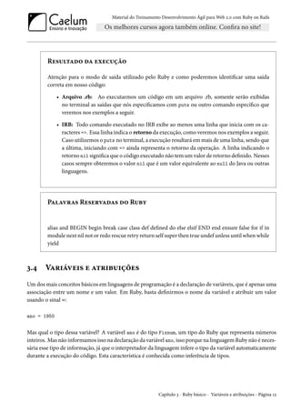 Material do Treinamento Desenvolvimento Ágil para Web 2.0 com Ruby on Rails

Resultado da execução
Atenção para o modo de saída utilizado pelo Ruby e como poderemos identificar uma saída
correta em nosso código:
• Arquivo .rb: Ao executarmos um código em um arquivo .rb, somente serão exibidas
no terminal as saídas que nós especificamos com puts ou outro comando específico que
veremos nos exemplos a seguir.
• IRB: Todo comando executado no IRB exibe ao menos uma linha que inicia com os caracteres =>. Essa linha indica o retorno da execução, como veremos nos exemplos a seguir.
Caso utilizemos o puts no terminal, a execução resultará em mais de uma linha, sendo que
a última, iniciando com => ainda representa o retorno da operação. A linha indicando o
retorno nil significa que o código executado não tem um valor de retorno definido. Nesses
casos sempre obteremos o valor nil que é um valor equivalente ao null do Java ou outras
linguagens.

Palavras Reservadas do Ruby

alias and BEGIN begin break case class def defined do else elsif END end ensure false for if in
module next nil not or redo rescue retry return self super then true undef unless until when while
yield

3.4

Variáveis e atribuições

Um dos mais conceitos básicos em linguagens de programação é a declaração de variáveis, que é apenas uma
associação entre um nome e um valor. Em Ruby, basta definirmos o nome da variável e atribuir um valor
usando o sinal =:
ano = 1950

Mas qual o tipo dessa variável? A variável ano é do tipo Fixnum, um tipo do Ruby que representa números
inteiros. Mas não informamos isso na declaração da variável ano, isso porque na linguagem Ruby não é necessária esse tipo de informação, já que o interpretador da linguagem infere o tipo da variável automaticamente
durante a execução do código. Esta característica é conhecida como inferência de tipos.

Capítulo 3 - Ruby básico - Variáveis e atribuições - Página 12

 