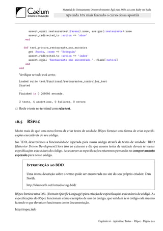 Material do Treinamento Desenvolvimento Ágil para Web 2.0 com Ruby on Rails

assert_equal restaurantes(:fasano).nome, assigns(:restaurante).nome
assert_redirected_to :action => 'show'
end
def test_procura_restaurante_nao_encontra
get :busca, :nome => 'Botequin'
assert_redirected_to :action => 'index'
assert_equal 'Restaurante não encontrado.', flash[:notice]
end
end

Verifique se tudo está certo;
Loaded suite test/functional/restaurantes_controller_test
Started
..
Finished in 0.206066 seconds.
2 tests, 4 assertions, 0 failures, 0 errors

3) Rode o teste no terminal com rake test.

16.5

RSpec

Muito mais do que uma nova forma de criar testes de unidade, RSpec fornece uma forma de criar especificações executáveis do seu código.
No TDD, descrevemos a funcionalidade esperada para nosso código através de testes de unidade. BDD
(Behavior Driven Development) leva isso ao extremo e diz que nossos testes de unidade devem se tornar
especificações executáveis do código. Ao escrever as especificações estaremos pensando no comportamento
esperado para nosso código.

Introdução ao BDD
Uma ótima descrição sobre o termo pode ser encontrada no site do seu próprio criador: Dan
North.
http://dannorth.net/introducing-bdd/
RSpec fornece uma DSL (Domain Specific Language) para criação de especificações executáveis de código. As
especificações do RSpec funcionam como exemplos de uso do código, que validam se o código está mesmo
fazendo o que deveria e funcionam como documentação.
http://rspec.info

Capítulo 16 - Apêndice: Testes - RSpec - Página 202

 