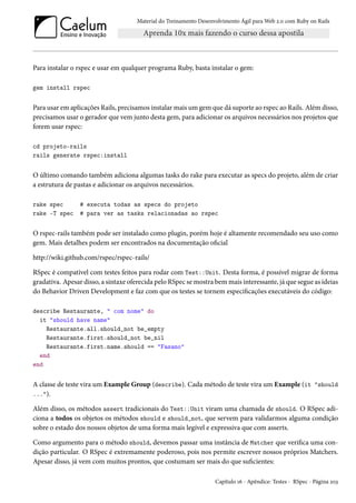 Material do Treinamento Desenvolvimento Ágil para Web 2.0 com Ruby on Rails

Para instalar o rspec e usar em qualquer programa Ruby, basta instalar o gem:
gem install rspec

Para usar em aplicações Rails, precisamos instalar mais um gem que dá suporte ao rspec ao Rails. Além disso,
precisamos usar o gerador que vem junto desta gem, para adicionar os arquivos necessários nos projetos que
forem usar rspec:
cd projeto-rails
rails generate rspec:install

O último comando também adiciona algumas tasks do rake para executar as specs do projeto, além de criar
a estrutura de pastas e adicionar os arquivos necessários.
rake spec
rake -T spec

# executa todas as specs do projeto
# para ver as tasks relacionadas ao rspec

O rspec-rails também pode ser instalado como plugin, porém hoje é altamente recomendado seu uso como
gem. Mais detalhes podem ser encontrados na documentação oficial
http://wiki.github.com/rspec/rspec-rails/
RSpec é compatível com testes feitos para rodar com Test::Unit. Desta forma, é possível migrar de forma
gradativa. Apesar disso, a sintaxe oferecida pelo RSpec se mostra bem mais interessante, já que segue as ideias
do Behavior Driven Development e faz com que os testes se tornem especificações executáveis do código:
describe Restaurante, " com nome" do
it "should have name"
Restaurante.all.should_not be_empty
Restaurante.first.should_not be_nil
Restaurante.first.name.should == "Fasano"
end
end

A classe de teste vira um Example Group (describe). Cada método de teste vira um Example (it "should
...").
Além disso, os métodos assert tradicionais do Test::Unit viram uma chamada de should. O RSpec adiciona a todos os objetos os métodos should e should_not, que servem para validarmos alguma condição
sobre o estado dos nossos objetos de uma forma mais legível e expressiva que com asserts.
Como argumento para o método should, devemos passar uma instância de Matcher que verifica uma condição particular. O RSpec é extremamente poderoso, pois nos permite escrever nossos próprios Matchers.
Apesar disso, já vem com muitos prontos, que costumam ser mais do que suficientes:
Capítulo 16 - Apêndice: Testes - RSpec - Página 203

 
