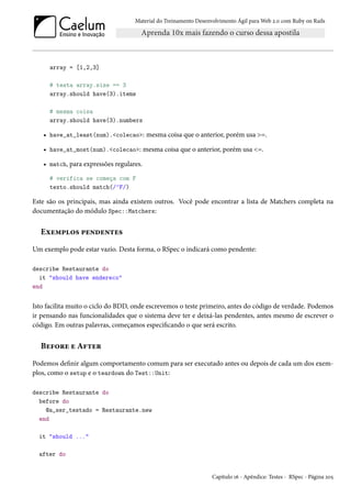 Material do Treinamento Desenvolvimento Ágil para Web 2.0 com Ruby on Rails

array = [1,2,3]
# testa array.size == 3
array.should have(3).items
# mesma coisa
array.should have(3).numbers

• have_at_least(num).<colecao>: mesma coisa que o anterior, porém usa >=.
• have_at_most(num).<colecao>: mesma coisa que o anterior, porém usa <=.
• match, para expressões regulares.
# verifica se começa com F
texto.should match(/^F/)

Este são os principais, mas ainda existem outros. Você pode encontrar a lista de Matchers completa na
documentação do módulo Spec::Matchers:

Exemplos pendentes
Um exemplo pode estar vazio. Desta forma, o RSpec o indicará como pendente:
describe Restaurante do
it "should have endereco"
end

Isto facilita muito o ciclo do BDD, onde escrevemos o teste primeiro, antes do código de verdade. Podemos
ir pensando nas funcionalidades que o sistema deve ter e deixá-las pendentes, antes mesmo de escrever o
código. Em outras palavras, começamos especificando o que será escrito.

Before e After
Podemos definir algum comportamento comum para ser executado antes ou depois de cada um dos exemplos, como o setup e o teardown do Test::Unit:
describe Restaurante do
before do
@a_ser_testado = Restaurante.new
end
it "should ..."
after do

Capítulo 16 - Apêndice: Testes - RSpec - Página 205

 