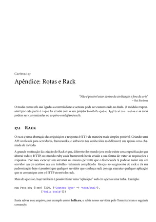 Capítulo 17

Apêndice: Rotas e Rack
“Não é possível estar dentro da civilização e fora da arte”
– Rui Barbosa
O modo como urls são ligadas a controladores e actions pode ser customizado no Rails. O módulo responsável por esta parte é o que foi criado com o seu projeto NomeDoProjeto::Application.routes e as rotas
podem ser customizadas no arquivo config/routes.rb.

17.1

Rack

O rack é uma abstração das requisições e respostas HTTP da maneira mais simples possível. Criando uma
API unificada para servidores, frameworks, e softwares (os conhecidos middleware) em apenas uma chamada de método.
A grande motivação da criação do Rack é que, diferente do mundo java onde existe uma especificação que
abstrai todo o HTTP, no mundo ruby cada framework havia criado a sua forma de tratar as requisições e
respostas. Por isso, escrever um servidor ou mesmo permitir que o framework X pudesse rodar em um
servidor que já existisse era um trabalho realmente complicado. Graças ao surgimento do rack e da sua
padronização hoje é possível que qualquer servidor que conheça rack consiga executar qualquer aplicação
que se comunique com o HTTP através do rack.
Mais do que isso, hoje também é possível fazer uma “aplicação” web em apenas uma linha. Exemplo:
run Proc.new {|env| [200, {"Content-Type" => "text/html"},
["Hello World"]]}

Basta salvar esse arquivo, por exemplo como hello.ru, e subir nosso servidor pelo Terminal com o seguinte
comando:

 