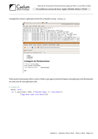 Material do Treinamento Desenvolvimento Ágil para Web 2.0 com Ruby on Rails

conseguimos iniciar a aplicação através do comando rackup config.ru

Outro ponto interessante sobre o rack e o Rails, é que agora é possível mapear uma aplicação rack diretamente
em uma rota de uma aplicação rails.
# routes.rb
match 'rack',
:to => proc{|env| [200, {"Content-Type" => "text/html"},
["App Rack numa rota Rails"]]}

Capítulo 17 - Apêndice: Rotas e Rack - Rails e o Rack - Página 212

 