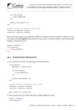 Material do Treinamento Desenvolvimento Ágil para Web 2.0 com Ruby on Rails

def self.instance
return @@instance
end
private_class_method :new
end
# ambos relatórios referenciam o mesmo objeto
relatorio1 = Relatorio.instance
relatorio2 = Relatorio.instance

Existe ainda uma maneira mais otimizada e produtiva de chegar no mesmo resultado. O ruby já vem com
um módulo chamado Singleton. Basta inclui-lo na classe para ter o mesmo resultado. Você verá mais sobre
módulos no decorrer do curso.
require 'singleton'
class Relatorio
include Singleton
end

18.2

Exercícios: Singleton

1) Crie o Relatório de forma a retornar sempre a mesma instância:
class Relatorio
@@instance = Relatorio.new
def self.instance
return @@instance
end
private_class_method :new
end
# ambos relatórios referenciam o mesmo objeto
relatorio1 = Relatorio.instance
relatorio2 = Relatorio.instance
puts relatorio1 == relatorio2

2) Faça o mesmo teste, mas conhecendo agora o módulo Singleton do ruby:
require 'singleton'
class Relatorio

Capítulo 18 - Apêndice: Design Patterns em Ruby - Exercícios: Singleton - Página 215

 