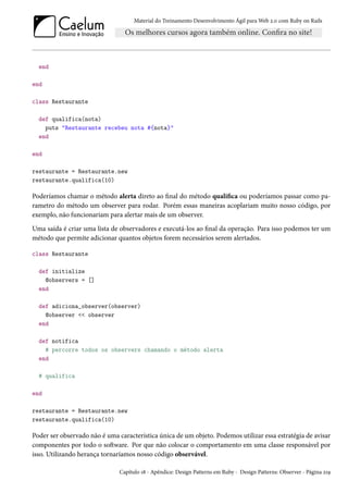 Material do Treinamento Desenvolvimento Ágil para Web 2.0 com Ruby on Rails

end
end
class Restaurante
def qualifica(nota)
puts "Restaurante recebeu nota #{nota}"
end
end
restaurante = Restaurante.new
restaurante.qualifica(10)

Poderíamos chamar o método alerta direto ao final do método qualifica ou poderíamos passar como parametro do método um observer para rodar. Porém essas maneiras acoplariam muito nosso código, por
exemplo, não funcionariam para alertar mais de um observer.
Uma saída é criar uma lista de observadores e executá-los ao final da operação. Para isso podemos ter um
método que permite adicionar quantos objetos forem necessários serem alertados.
class Restaurante
def initialize
@observers = []
end
def adiciona_observer(observer)
@observer << observer
end
def notifica
# percorre todos os observers chamando o método alerta
end
# qualifica
end
restaurante = Restaurante.new
restaurante.qualifica(10)

Poder ser observado não é uma característica única de um objeto. Podemos utilizar essa estratégia de avisar
componentes por todo o software. Por que não colocar o comportamento em uma classe responsável por
isso. Utilizando herança tornaríamos nosso código observável.
Capítulo 18 - Apêndice: Design Patterns em Ruby - Design Patterns: Observer - Página 219

 