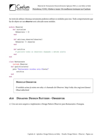 Material do Treinamento Desenvolvimento Ágil para Web 2.0 com Ruby on Rails

Ao invés de utilizar a herança novamente podemos utilizar os módulos para isso. Todo comportamento que
faz do objeto ser um observer será colocado nesse módulo.
module Observer
def initialize
@observers = []
end
def adiciona_observer(observer)
@observer << observer
end
def notifica
# percorre todos os observers chamando o método alerta
end
end
class Restaurante
include Observer
def qualifica(nota)
puts "Restaurante recebeu nota #{nota}"
notifica
end
end

Modulo Observer
O módulo acima já existe em ruby e é chamado de Observer. http://ruby-doc.org/core/classes/
Observable.html

18.6

Desafio: Design Pattern - Observer

1) Crie um novo arquivo e implemente o Design Pattern Observer para Restaurante e Franquia.

Capítulo 18 - Apêndice: Design Patterns em Ruby - Desafio: Design Pattern - Observer - Página 220

 