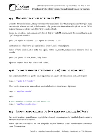 Material do Treinamento Desenvolvimento Ágil para Web 2.0 com Ruby on Rails

19.5

Rodando o .class do ruby na JVM

Como foi dito anteriormente, não é possível executar diretamente na JVM um arquivo compilado pelo jruby,
isso acontece pelas características dinâmicas do ruby que tornam necessário a utilização de um jar. Tal jar
pode ser baixada no site do Jruby(http://jruby.org/download).
Com o .jar em mãos, é fácil executar um bytecode do jruby na JVM, simplesmente devemos utilizar a opção
“-jar” da seguinte maneira:
java -jar <path do arquivo .jar> <path do arquivo .class>

Lembrando que é necessário que a extensão do arquivo(.class) esteja explícita.
Vamos copiar o arquivo .jar do jruby para a pasta onde o ola_mundo_jruby.class está e rodar o nosso olá
mundo:
java -jar jruby.jar ola_mundo_jruby.class

Após isso veremos nosso “Ola Mundo com JRuby!”.

19.6

Importando um bytecode(.class) criado pelo jruby

Para importar um bytecode que foi criado a partir de um arquivo .rb utilizamos o conhecido require.
require '<path do bytecode>'

Obs.: Lembre-se de retirar a extensão do arquivo (.class), o certo seria fazer algo como:
require 'app/funcionario'

e não:
# desta maneira o arquivo não será encontrado
require 'app/funcionario.class'

19.7

Importando classes do Java para sua aplicação JRuby

Para importar classes Java utilizamos o método java_import, porém devemos ter o cuidado de antes requerer
a biblioteca que tem esse método.
Vamos criar uma classe Pessoa em Java, e importar ela para dentro do JRuby. Primeiramente criaremos a
classe Pessoa no java:
Capítulo 19 - Apêndice: Integrando Java e Ruby - Rodando o .class do ruby na JVM - Página 223

 