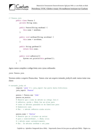 Material do Treinamento Desenvolvimento Ágil para Web 2.0 com Ruby on Rails

// Pessoa.java
public class Pessoa {
private String nome;
public Pessoa(String meuNome) {
this.nome = meuNome;
}
public void setNome(String novoNome) {
this.nome = novoNome;
}
public String getNome(){
return this.nome;
}
public void seMostra(){
System.out.println(this.getNome());
}
}

Agora vamos compilar o código fonte com o javac utilizando:
javac Pessoa.java

Teremos então o arquivo Pessoa.class. Vamos criar um arquivo testando_jruby.rb onde vamos testar essa
classe:
# testando_jruby.rb
require 'java' # o java_import faz parte desta biblioteca
java_import 'Pessoa'
pessoa = Pessoa.new 'João'
pessoa.se_mostra
# Observe que o nome do método no código Java é
# seMostra, porém o JRuby faz um alias para
# todos os métodos passando-os de Camelcase para
# Underscore case.
# Obs.: o método seMostra ainda existe.
pessoa.nome = 'Carlos'
# Observe que ao criarmos um setter
# para o nome(setNome), o JRuby criou
# o método nome= automaticamente.
# Obs.: Os métodos setNome e set_nome
Capítulo 19 - Apêndice: Integrando Java e Ruby - Importando classes do Java para sua aplicação JRuby - Página 224

 