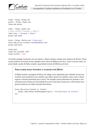 Material do Treinamento Desenvolvimento Ágil para Web 2.0 com Ruby on Rails

frame = Swing::JFrame.new
painel = Swing::JPanel.new
frame.add painel
label = Swing::JLabel.new
# label.setText("Testando o JRuby!")
label.text = "Testando o JRuby!"
painel.add label
botao = Swing::JButton.new 'clique aqui'
botao.add_action_listener ListenerDoBotao.new
painel.add botao
frame.pack
frame.set_size(400, 400)
frame.visible = true

O include_package é parecido com um import, e depois estamos criando uma instância de JFrame. Dessa
mesma maneira você pode acessar qualquer outra classe da biblioteca do Java. Assim você tem toda a expressividade e poder do Ruby, somado a quantidade enorme de bibliotecas do Java.

Para saber mais: Suporte a closure com JRuby
O JRuby permite a passagem de blocos de código como argumento para métodos do java que
recebem como parâmetro uma interface que define apenas um método, assim como o futuro
suporte a closures prometido para o Java 8. No exemplo acima poderíamos ter passado o ActionListener para o botão sem necessidade de escrever uma classe só para isso, e nem mesmo seria
preciso instanciar um objeto, fazendo desta forma:
botao.add_action_listener do |evento|
Swing::JOptionPane.showMessageDialog(nil, "ActionListener em closure")
end

Capítulo 19 - Apêndice: Integrando Java e Ruby - Testando o JRuby com Swing - Página 226

 