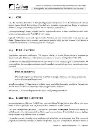 Material do Treinamento Desenvolvimento Ágil para Web 2.0 com Ruby on Rails

20.2

CGI

Uma das primeiras alternativas de deployment para aplicações Rails foi o uso de servidores web famosos,
como o Apache Httpd. Porém, como o httpd só serve conteúdo estático, precisar delegar as requisições
dinâmicas para processos Ruby que rodam o Rails, através do protocolo CGI.
Durante muito tempo, esta foi inclusive uma das formas mais comuns de servir conteúdo dinâmico na internet, com linguagens como Perl, PHP, C, entre outras.
O grande problema no uso do CGI, é que o servidor Web inicia um novo processo Ruby a cada requisição que
chega. Processos são recursos caros para o sistema operacional e iniciar um novo processo a cada requisição
acaba limitando bastante o tempo de resposta das requisições.

20.3

FCGI - FastCGI

Para resolver o principal problema do CGI, surgiu o FastCGI. A grande diferença é que os processos que
tratam requisições dinâmicas (workers) são iniciados junto ao processo principal do servidor Web.
Desta forma, não é mais necessário iniciar um novo processo a cada requisição, pois já foram iniciados. Os
processos ficam disponíveis para todas as requisições, e cada nova requisição que chega usa um dos processos
existentes.

Pool de processos
O conjunto de processos disponíveis para tratar requisições dinâmicas também é popularmente
conhecido como pool do processos.
A implementação de FCGI para aplicações Rails, com o apache Httpd nunca foi satisfatória. Diversos bugs
traziam muita instabilidade para as aplicações que optavam esta alternativa.
Infelizmente, FCGI nunca chegou a ser uma opção viável para aplicações Rails.

20.4

Lighttpd e Litespeed

Implementações parecidas com Fast CGI para outros servidores Web pareceram ser a solução para o problema de colocar aplicações Rails em produção. Duas alternativas ficaram famosas.
Uma delas é a implementação de Fast CGI e/ou SCGI do servidor web Lighttpd. É um servidor web escrito
em C, bastante performático e muito leve. Muitos reportaram problemas de instabilidade ao usar o Lighttpd
em aplicações com grandes cargas de requisições.
Litespeed é uma outra boa alternativa, usado por aplicações Rails em produção até hoje. Usa o protocolo
proprietário conhecido como LSAPI. Por ser um produto pago, não foi amplamente difundido dentro da
Capítulo 20 - Apêndice: Deployment - CGI - Página 228

 