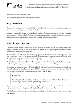 Material do Treinamento Desenvolvimento Ágil para Web 2.0 com Ruby on Rails

comunidade de desenvolvedores Rails.
http://www.litespeedtech.com/ruby-lsapi-module.html

20.5

Mongrel

Paralelamente às alternativas que usam FCGI (e variações) através de servidores Web existentes, surgiu uma
alternativa feita em Ruby para rodar aplicações Rails.
Mongrel é um servidor web escrito por Zed Shaw, em Ruby. É bastante performático e foi feito especificamente para servir aplicações Rails. Por esses motivos, ele rapidamente se tornou a principal alternativa para
deployment destas aplicações. Hoje suporta outros tipos de aplicações web em Ruby.

20.6

Proxies Reversos

O problema com o Mongrel é que uma instância do Rails não pode servir mais de uma requisição ao mesmo
tempo. Em outras palavras, o Rails não é thread-safe. Possui um lock que não permite a execução de seu
código apenas por uma thread de cada vez.
Por causa disso, para cada requisição simultânea que precisamos tratar, é necessário um novo processo Mongrel. O problema é que cada Mongrel roda em uma porta diferente. Não podemos fazer os usuários terem
de se preocupar em qual porta deverá ser feita a requisição.
Por isto, é comum adicionar um balanceador de carga na frente de todos os Mongrels. É o balanceador que
recebe as requisições, geralmente na porta 80, e despacha para as instâncias de Mongrel.
Como todas as requisições passam pelo balanceador, ele pode manipular o conteúdo delas, por exemplo adicionando informações de cache nos cabeçalhos HTTP. Neste caso, quando faz mais do que apenas distribuir
as requisições, o balanceador passa a ser conhecido como Proxy Reverso.

Reverso?
Proxy é o nó de rede por onde passam todas as conexões que saem. O nome Proxy Reverso vem
da ideia de que todas as conexões que entram passam por ele.
O principal ponto negativo no uso de vários Mongrels é o processo de deployment. A cada nova versão,
precisaríamos instalar a aplicação em cada um dos Mongrels e reiniciar todos eles.
Para facilitar o controle (start, stop, restart) de vários Mongrels simultaneamente, existe o projeto mongrel_cluster.

Capítulo 20 - Apêndice: Deployment - Mongrel - Página 229

 
