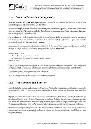 Material do Treinamento Desenvolvimento Ágil para Web 2.0 com Ruby on Rails

20.7

Phusion Passenger (mod_rails)

Ninh Bui, Hongli Lai e Tinco Andringa da empresa Phusion decidiram tentar novamente criar um módulo
para rodar aplicações Rails usando o Apache Httpd.
Phusion Passenger, também conhecido como mod_rails, é um módulo para o Apache Httpd que adiciona
suporte a aplicações Web escritas em Ruby. Uma de suas grandes vantagens é usar o protocolo Rack para
enviar as requisições a processos Ruby.
Como o Rack foi criado especificamente para projetos Web em Ruby, praticamente todos os frameworks
web Ruby suportam este protocolo, incluindo o Ruby on Rails, o Merb e o Sinatra. Só por serem baseados
no protocolo Rack, são suportados pelo Passenger.
A outra grande vantagem do mod_rails é a facilidade de deployment. Uma vez que o módulo esteja instalado
no Apache Httpd, bastam três linhas de configuração no arquivo httpd.conf:
<VirtualHost *:80>
ServerName www.aplicacao.com.br
DocumentRoot /webapps/aplicacoes/projetorails
</VirtualHost>

A partir daí, fazer deployment da aplicação Rails consiste apenas em copiar o código para a pasta configurada
no Apache Httpd. O mod_rails detecta que é uma aplicação Rails automaticamente e cuida do resto.
A documentação do Passenger é uma ótima referência:
http://www.modrails.com/documentation/Users%20guide.html

20.8

Ruby Enterprise Edition

Além do trabalho no mod_rails, os desenvolvedores da Phusion fizeram algumas modificações importantes
no interpretador MRI. As mudanças podem trazer redução de até 30% no uso de memória em aplicações
Rails.
O patch principalmente visa modificar um pouco o comportamento do Garbage Collector, fazendo com que
ele não modifique o espaço de memória que guarda o código do Rails. Desta forma, os sistemas operacionais modernos conseguem usar o mesmo código Rails carregado na memória para todos os processos. Esta
técnica é conhecida como Copy on Write; suportada pela maioria dos sistemas operacionais modernos.
Outra mudança importante promovida pelos desenvolvedores da Phusion foi o uso de uma nova biblioteca
para alocação de memória, tcmalloc, no lugar da original do sistema operacional. Esta biblioteca é uma
criação do Google.

Capítulo 20 - Apêndice: Deployment - Phusion Passenger (mod_rails) - Página 230

 