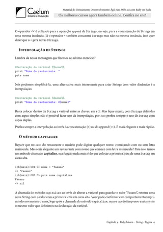 Material do Treinamento Desenvolvimento Ágil para Web 2.0 com Ruby on Rails

O operador << é utilizado para a operação append de Strings, ou seja, para a concatenação de Strings em
uma mesma instância. Já o operador + também concatena Strings mas não na mesma instância, isso quer
dizer que o + gera novas Strings.

Interpolação de Strings
Lembra da nossa mensagem que fizemos no último exercício?
#Declaração da variável %%nome%%
print "Nome do restaurante: "
puts nome

Nós podemos simplificá-la, uma alternativa mais interessante para criar Strings com valor dinâmico é a
interpolação:
#Declaração da variável %%nome%%
print "Nome do restaurante: #{nome}"

Basta colocar dentro da String a variável entre as chaves, em #{}. Mas fique atento, com Strings definidas
com aspas simples não é possível fazer uso da interpolação, por isso prefira sempre o uso de String com
aspas duplas.
Prefira sempre a interpolação ao invés da concatenação (+) ou do append (<<). É mais elegante e mais rápido.

O método capitalize
Repare que no caso do restaurante o usuário pode digitar qualquer nome, começando com ou sem letra
maiúscula. Mas seria elegante um restaurante com nome que comece com letra minúscula? Para isso temos
um método chamado capitalize, sua função nada mais é do que colocar a primeira letra de uma String em
caixa alta.
irb(main):001:0> nome = "fasano"
=> "fasano"
irb(main):002:0> puts nome.capitalize
Fasano
=> nil

A chamada do método capitalize ao invés de alterar a variável para guardar o valor “Fasano”, retorna uma
nova String com o valor com a primeira letra em caixa alta. Você pode confirmar este comportamento imprimindo novamente o nome, logo após a chamada do método capitalize, repare que foi impresso exatamente
o mesmo valor que definimos na declaração da variável.

Capítulo 3 - Ruby básico - String - Página 15

 