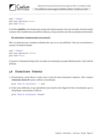 Material do Treinamento Desenvolvimento Ágil para Web 2.0 com Ruby on Rails

nome = "fasano"
puts nome.capitalize #Fasano
puts nome #fasano

O método capitalize é uma função pura, porque não importa quantas vezes seja invocado, retornará sempre
o mesmo valor e também não causa efeitos colaterais, ou seja, não altera um valor já calculado anteriormente.

Os métodos terminados em bang(!)
Mas e se quisermos que a mudança realizada pelo capitalize seja definitiva? Para isso acrescentamos o
caracter ! no final do método.
nome = "fasano"
puts nome.capitalize! #Fasano
puts nome #Fasano

O caracter ! é chamado de bang e deve ser usado com moderação, já mudar definitivamente o valor onde foi
utilizado.

3.8

Exercícios - Strings

1) Primeiramente, vamos alterar o modo como o nome do nosso restaurante é impresso. Abra o arquivo
restaurante_basico.rb e passe a utilizar a concatenação.
print "Nome do restaurante: " + nome

2) Já deu uma melhorada, só que aprendemos uma maneira mais elegante de fazer concatenação, que é a
interpolação, vamos passar a utilizá-la.
print "Nome do restaurante: #{nome}"

Capítulo 3 - Ruby básico - Exercícios - Strings - Página 16

 