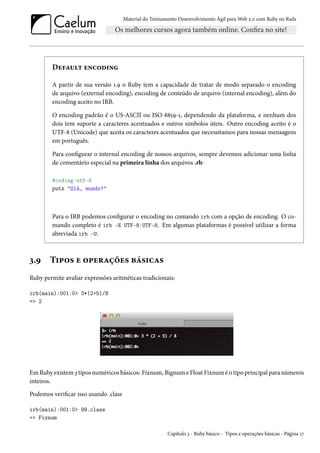 Material do Treinamento Desenvolvimento Ágil para Web 2.0 com Ruby on Rails

Default encoding
A partir de sua versão 1.9 o Ruby tem a capacidade de tratar de modo separado o encoding
de arquivo (external encoding), encoding de conteúdo de arquivo (internal encoding), além do
encoding aceito no IRB.
O encoding padrão é o US-ASCII ou ISO-8859-1, dependendo da plataforma, e nenhum dos
dois tem suporte a caracteres acentuados e outros símbolos úteis. Outro encoding aceito é o
UTF-8 (Unicode) que aceita os caracteres acentuados que necessitamos para nossas mensagens
em português.
Para configurar o internal encoding de nossos arquivos, sempre devemos adicionar uma linha
de comentário especial na primeira linha dos arquivos .rb:
#coding:utf-8
puts "Olá, mundo!"

Para o IRB podemos configurar o encoding no comando irb com a opção de encoding. O comando completo é irb -E UTF-8:UTF-8. Em algumas plataformas é possível utilizar a forma
abreviada irb -U.

3.9

Tipos e operações básicas

Ruby permite avaliar expressões aritméticas tradicionais:
irb(main):001:0> 3*(2+5)/8
=> 2

Em Ruby existem 3 tipos numéricos básicos: Fixnum, Bignum e Float Fixnum é o tipo principal para números
inteiros.
Podemos verificar isso usando .class
irb(main):001:0> 99.class
=> Fixnum
Capítulo 3 - Ruby básico - Tipos e operações básicas - Página 17

 