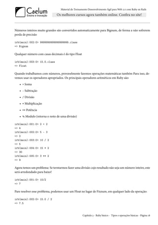Material do Treinamento Desenvolvimento Ágil para Web 2.0 com Ruby on Rails

Números inteiros muito grandes são convertidos automaticamente para Bignum, de forma a não sofrerem
perda de precisão
irb(main):002:0> 9999999999999999999.class
=> Bignum

Qualquer número com casas decimais é do tipo Float
irb(main):003:0> 15.0.class
=> Float

Quando trabalhamos com números, provavelmente faremos operações matemáticas também Para isso, devemos usar os operadores apropriados. Os principais operadores aritméticos em Ruby são:
• + Soma
• - Subtração
• / Divisão
• * Multiplicação
• ** Potência
• % Modulo (retorna o resto de uma divisão)
irb(main):001:0>
=> 4
irb(main):002:0>
=> 2
irb(main):003:0>
=> 5
irb(main):004:0>
=> 30
irb(main):005:0>
=> 9

2 + 2
5 - 3
10 / 2
15 * 2
3 ** 2

Agora temos um problema: Se terntarmos fazer uma divisão cujo resultado não seja um número inteiro, este
será arredondado para baixo!
irb(main):001:0> 15/2
=> 7

Pare resolver esse problema, podemos usar um Float no lugar de Fixnum, em qualquer lado da operação:
irb(main):002:0> 15.0 / 2
=> 7.5

Capítulo 3 - Ruby básico - Tipos e operações básicas - Página 18

 