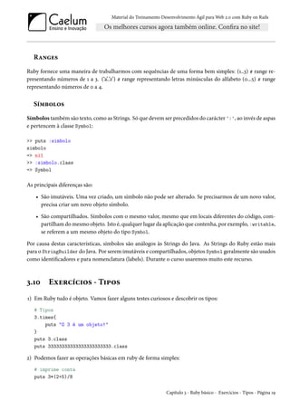 Material do Treinamento Desenvolvimento Ágil para Web 2.0 com Ruby on Rails

Ranges
Ruby fornece uma maneira de trabalharmos com sequências de uma forma bem simples: (1..3) # range representando números de 1 a 3. (‘a’..’z’) # range representando letras minúsculas do alfabeto (0...5) # range
representando números de 0 a 4.

Símbolos
Símbolos também são texto, como as Strings. Só que devem ser precedidos do carácter ':', ao invés de aspas
e pertencem à classe Symbol:
>> puts :simbolo
simbolo
=> nil
>> :simbolo.class
=> Symbol

As principais diferenças são:
• São imutáveis. Uma vez criado, um símbolo não pode ser alterado. Se precisarmos de um novo valor,
precisa criar um novo objeto símbolo.
• São compartilhados. Símbolos com o mesmo valor, mesmo que em locais diferentes do código, compartilham do mesmo objeto. Isto é, qualquer lugar da aplicação que contenha, por exemplo, :writable,
se referem a um mesmo objeto do tipo Symbol.
Por causa destas características, símbolos são análogos às Strings do Java. As Strings do Ruby estão mais
para o StringBuilder do Java. Por serem imutáveis e compartilhados, objetos Symbol geralmente são usados
como identificadores e para nomenclatura (labels). Durante o curso usaremos muito este recurso.

3.10

Exercícios - Tipos

1) Em Ruby tudo é objeto. Vamos fazer alguns testes curiosos e descobrir os tipos:
# Tipos
3.times{
puts "O 3 é um objeto!"
}
puts 3.class
puts 33333333333333333333333.class

2) Podemos fazer as operações básicas em ruby de forma simples:
# imprime conta
puts 3*(2+5)/8
Capítulo 3 - Ruby básico - Exercícios - Tipos - Página 19

 