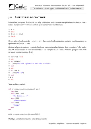 Material do Treinamento Desenvolvimento Ágil para Web 2.0 com Ruby on Rails

3.11

Estruturas de controle

Para utilizar estruturas de controle em ruby, precisamos antes conhecer os operadores booleanos, true e
false. Os operadores booleanos aceitam quaisquer expressões aritméticas:
>>
=>
>>
=>

3 > 2
true
3+4-2 <= 3*2/4
false

Os operadores booleanos são: ==, >, <, >= e <=. Expressões booleanas podem ainda ser combinadas com os
operadores && (and) e || (or).
O if do ruby aceita qualquer expressão booleana, no entanto, cada objeto em Ruby possui um “valor booleano”. Os únicos objetos de valor booleano false são o próprio false e o nil. Portanto, qualquer valor pode
ser usado como argumento do if:
>> variavel = nil
=> nil
>> if(variavel)
>>
puts("so iria imprimir se variavel != null")
>> end
=> nil
>> if(3 == 3)
>>
puts("3 é 3")
>> end
3 é 3
=> nil

Teste também o switch:
def procura_sede_copa_do_mundo( ano )
case ano
when 1895..1993
"Não lembro... :)"
when 1994
"Estados Unidos"
when 1998
"França"
end
end
puts procura_sede_copa_do_mundo(1994)

O código acima funciona como uma série de if/elsif :
Capítulo 3 - Ruby básico - Estruturas de controle - Página 20

 