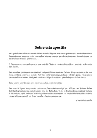 Sobre esta apostila
Esta apostila da Caelum visa ensinar de uma maneira elegante, mostrando apenas o que é necessário e quando
é necessário, no momento certo, poupando o leitor de assuntos que não costumam ser de seu interesse em
determinadas fases do aprendizado.
A Caelum espera que você aproveite esse material. Todos os comentários, críticas e sugestões serão muito
bem-vindos.
Essa apostila é constantemente atualizada e disponibilizada no site da Caelum. Sempre consulte o site para
novas versões e, ao invés de anexar o PDF para enviar a um amigo, indique o site para que ele possa sempre
baixar as últimas versões. Você pode conferir o código de versão da apostila logo no final do índice.
Baixe sempre a versão mais nova em: www.caelum.com.br/apostilas
Esse material é parte integrante do treinamento Desenvolvimento Ágil para Web 2.0 com Ruby on Rails e
distribuído gratuitamente exclusivamente pelo site da Caelum. Todos os direitos são reservados à Caelum.
A distribuição, cópia, revenda e utilização para ministrar treinamentos são absolutamente vedadas. Para uso
comercial deste material, por favor, consulte a Caelum previamente.
www.caelum.com.br

1

 