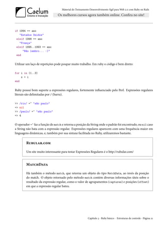Material do Treinamento Desenvolvimento Ágil para Web 2.0 com Ruby on Rails

if 1994 == ano
"Estados Unidos"
elsif 1998 == ano
"França"
elsif 1895..1993 == ano
"Não lembro... :)"
end

Utilizar um laço de repetições pode poupar muito trabalho. Em ruby o código é bem direto:
for i in (1..3)
x = i
end

Ruby possui bom suporte a expressões regulares, fortemente influenciado pelo Perl. Expressões regulares
literais são delimitadas por / (barra).
>>
=>
>>
=>

/rio/ =~ "são paulo"
nil
/paulo/ =~ "são paulo"
4

O operador =~ faz a função de match e retorna a posição da String onde o padrão foi encontrado, ou nil caso
a String não bata com a expressão regular. Expressões regulares aparecem com uma frequência maior em
linguagens dinâmicas, e, também por sua sintaxe facilitada no Ruby, utilizaremos bastante.

Rubular.com
Um site muito interessante para testar Expressões Regulares é o http://rubular.com/

MatchData
Há também o método match, que retorna um objeto do tipo MatchData, ao invés da posição
do match. O objeto retornado pelo método match contém diversas informações úteis sobre o
resultado da expressão regular, como o valor de agrupamentos (captures) e posições (offset)
em que a expressão regular bateu.

Capítulo 3 - Ruby básico - Estruturas de controle - Página 21

 