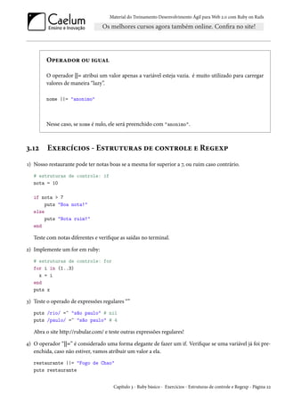 Material do Treinamento Desenvolvimento Ágil para Web 2.0 com Ruby on Rails

Operador ou igual
O operador ||= atribui um valor apenas a variável esteja vazia. é muito utilizado para carregar
valores de maneira “lazy”.
nome ||= "anonimo"

Nesse caso, se nome é nulo, ele será preenchido com "anonimo".

3.12

Exercícios - Estruturas de controle e Regexp

1) Nosso restaurante pode ter notas boas se a mesma for superior a 7, ou ruim caso contrário.
# estruturas de controle: if
nota = 10
if nota > 7
puts "Boa nota!"
else
puts "Nota ruim!"
end

Teste com notas diferentes e verifique as saídas no terminal.
2) Implemente um for em ruby:
# estruturas de controle: for
for i in (1..3)
x = i
end
puts x

3) Teste o operado de expressões regulares “”
puts /rio/ =~ "são paulo" # nil
puts /paulo/ =~ "são paulo" # 4

Abra o site http://rubular.com/ e teste outras expressões regulares!
4) O operador “||=” é considerado uma forma elegante de fazer um if. Verifique se uma variável já foi preenchida, caso não estiver, vamos atribuir um valor a ela.
restaurante ||= "Fogo de Chao"
puts restaurante
Capítulo 3 - Ruby básico - Exercícios - Estruturas de controle e Regexp - Página 22

 