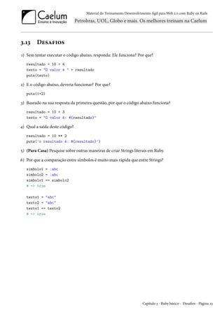 Material do Treinamento Desenvolvimento Ágil para Web 2.0 com Ruby on Rails

3.13

Desafios

1) Sem tentar executar o código abaixo, responda: Ele funciona? Por que?
resultado = 10 + 4
texto = "O valor é " + resultado
puts(texto)

2) E o código abaixo, deveria funcionar? Por que?
puts(1+2)

3) Baseado na sua resposta da primeira questão, por que o código abaixo funciona?
resultado = 10 + 3
texto = "O valor é: #{resultado}"

4) Qual a saída deste código?
resultado = 10 ** 2
puts('o resultado é: #{resultado}')

5) (Para Casa) Pesquise sobre outras maneiras de criar Strings literais em Ruby.
6) Por que a comparação entre símbolos é muito mais rápida que entre Strings?
simbolo1 = :abc
simbolo2 = :abc
simbolo1 == simbolo2
# => true
texto1 = "abc"
texto2 = "abc"
texto1 == texto2
# => true

Capítulo 3 - Ruby básico - Desafios - Página 23

 