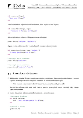 Material do Treinamento Desenvolvimento Ágil para Web 2.0 com Ruby on Rails

def pessoa.vai(lugar)
"indo para #{lugar}"
end

Para receber vários argumentos em um método, basta separá-los por vírgula:
def pessoa.troca(roupa, lugar)
"trocando de #{roupa} no #{lugar}"
end

A invocação desses métodos é feita da maneira tradicional:
pessoa.troca('camiseta', 'banheiro')

Alguns podem até ter um valor padrão, fazendo com que sejam opcionais:
def pessoa.troca(roupa, lugar='banheiro')
"trocando de #{roupa} no #{lugar}"
end
# invocação sem o parametro:
pessoa.troca("camiseta")
# invocação com o parametro:
pessoa.troca("camiseta", "sala")

4.4

Exercícios - Métodos

1) Métodos são uma das formas com que os objetos se comunicam. Vamos utilizar os conceitos vistos no
capítulo anterior porém indo um pouco mais além na orientação a objetos agora.
• Crie mais um arquivo no seu diretório ruby chamado restaurante_avancado.
Ao final de cada exercício você pode rodar o arquivo no terminal com o comando ruby restaurante_avancado.rb.
2) Vamos simular um método que atribui uma nota a um restaurante.
# declaração do método
def qualifica(nota)
puts "A nota do restaurante foi #{nota}"
end
# chamada do método
qualifica(10)
Capítulo 4 - Mais Ruby: classes, objetos e métodos - Exercícios - Métodos - Página 26

 